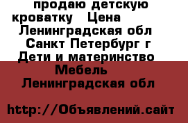 продаю детскую кроватку › Цена ­ 5 000 - Ленинградская обл., Санкт-Петербург г. Дети и материнство » Мебель   . Ленинградская обл.